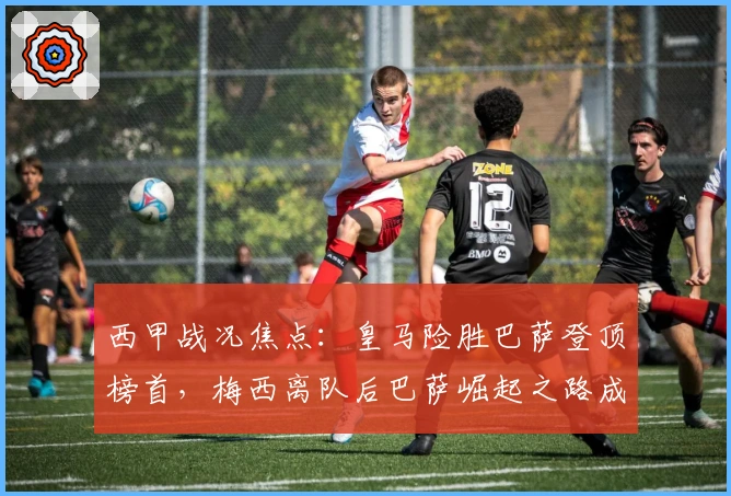 西甲战况焦点：皇马险胜巴萨登顶榜首，梅西离队后巴萨崛起之路成疑