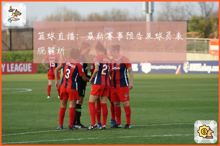 篮球直播：最新赛事预告及球员表现解析