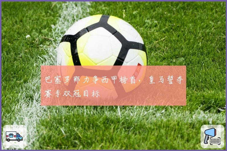 巴塞罗那力争西甲榜首，皇马誓夺赛季双冠目标