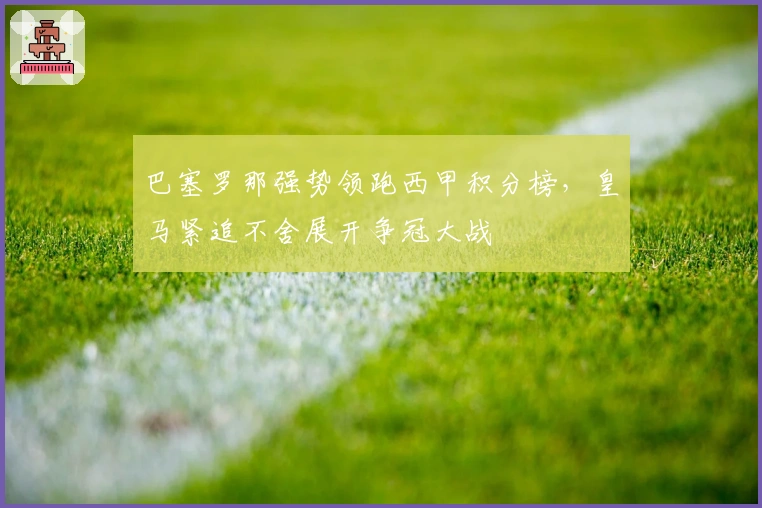 巴塞罗那强势领跑西甲积分榜，皇马紧追不舍展开争冠大战