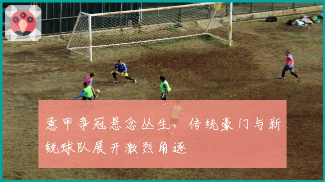 意甲争冠悬念丛生，传统豪门与新锐球队展开激烈角逐