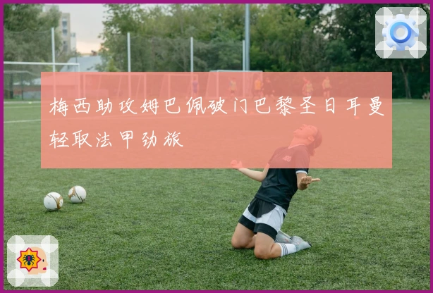 梅西助攻姆巴佩破门巴黎圣日耳曼轻取法甲劲旅