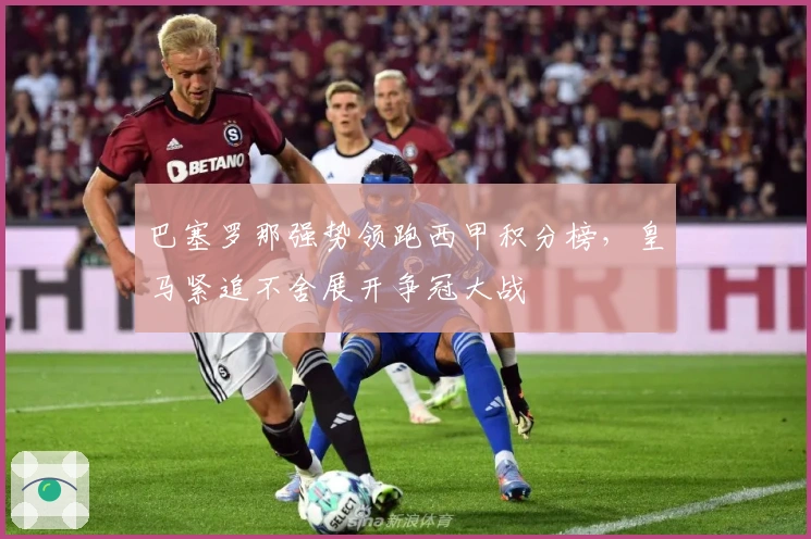 巴塞罗那强势领跑西甲积分榜，皇马紧追不舍展开争冠大战
