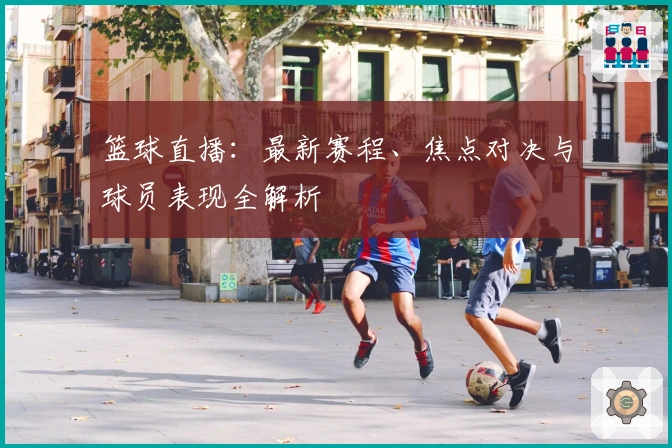 篮球直播：最新赛程、焦点对决与球员表现全解析