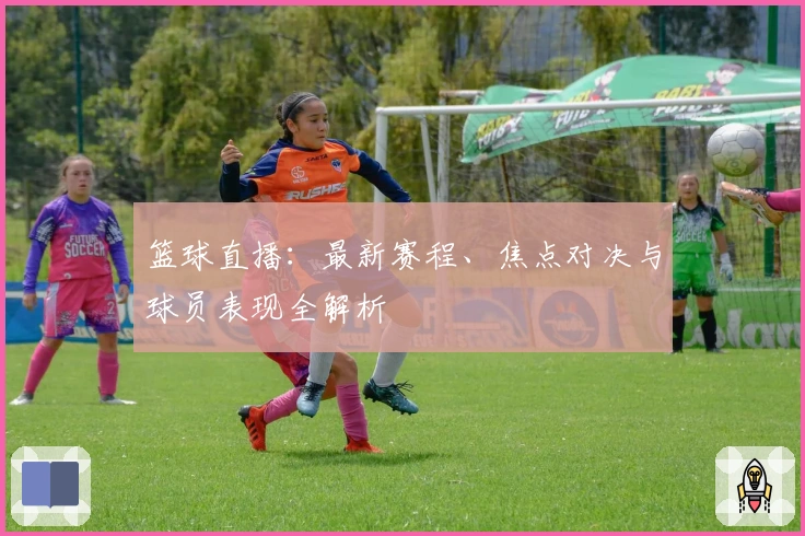 篮球直播：最新赛程、焦点对决与球员表现全解析