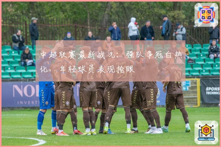 中超联赛最新战况：强队争冠白热化，年轻球员表现抢眼