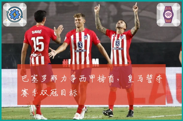 巴塞罗那力争西甲榜首，皇马誓夺赛季双冠目标