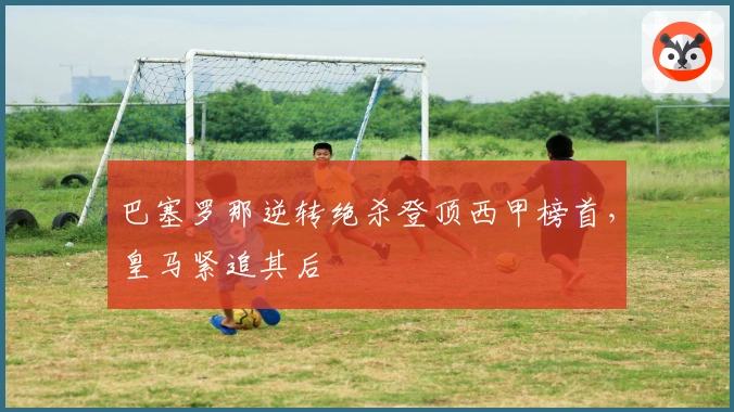 巴塞罗那逆转绝杀登顶西甲榜首，皇马紧追其后